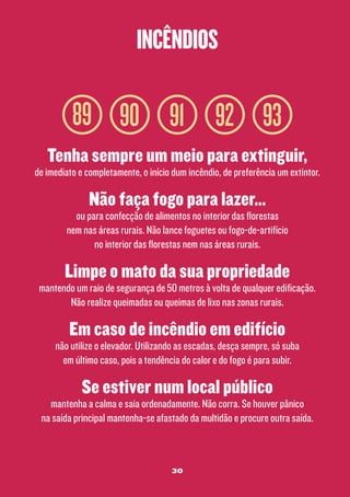 incêndios

89 90 91 92 93
Tenha sempre um meio para extinguir,

de imediato e completamente, o início dum incêndio, de preferência um extintor.

Não faça fogo para lazer...

ou para confecção de alimentos no interior das florestas
nem nas áreas rurais. Não lance foguetes ou fogo-de-artifício
no interior das florestas nem nas áreas rurais.

Limpe o mato da sua propriedade

mantendo um raio de segurança de 50 metros à volta de qualquer edificação.
Não realize queimadas ou queimas de lixo nas zonas rurais.

Em caso de incêndio em edifício

não utilize o elevador. Utilizando as escadas, desça sempre, só suba
em último caso, pois a tendência do calor e do fogo é para subir.

Se estiver num local público

mantenha a calma e saia ordenadamente. Não corra. Se houver pânico
na saída principal mantenha-se afastado da multidão e procure outra saída.

30

 