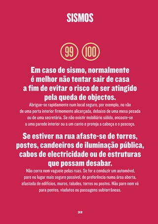 sismos

99 100
Em caso de sismo, normalmente
é melhor não tentar sair de casa
a fim de evitar o risco de ser atingido
pela queda de objectos.

Abrigue-se rapidamente num local seguro, por exemplo, no vão
de uma porta interior firmemente alicerçada, debaixo de uma mesa pesada
ou de uma secretária. Se não existir mobiliário sólido, encoste-se
a uma parede interior ou a um canto e proteja a cabeça e o pescoço.

Se estiver na rua afaste-se de torres,
postes, candeeiros de iluminação pública,
cabos de electricidade ou de estruturas
que possam desabar.
Não corra nem vagueie pelas ruas. Se for a conduzir um automóvel,
pare no lugar mais seguro possível, de preferência numa área aberta,
afastada de edifícios, muros, taludes, torres ou postes. Não pare nem vá
para pontes, viadutos ou passagens subterrâneas.

32

 