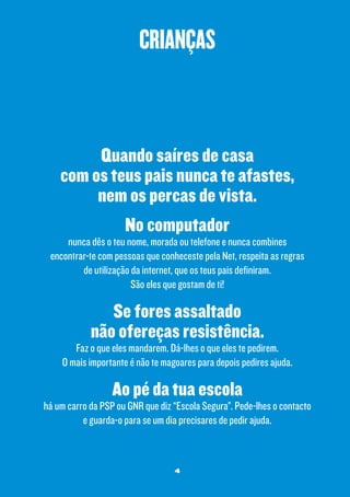 crianças

Quando saíres de casa
com os teus pais nunca te afastes,
nem os percas de vista.
No computador

nunca dês o teu nome, morada ou telefone e nunca combines
encontrar-te com pessoas que conheceste pela Net, respeita as regras
de utilização da internet, que os teus pais definiram.
São eles que gostam de ti!

Se fores assaltado
não ofereças resistência.

Faz o que eles mandarem. Dá-lhes o que eles te pedirem.
O mais importante é não te magoares para depois pedires ajuda.

Ao pé da tua escola

há um carro da PSP ou GNR que diz “Escola Segura”. Pede-lhes o contacto
e guarda-o para se um dia precisares de pedir ajuda.

4

 