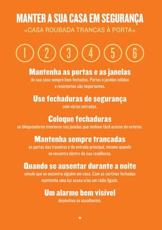 manter a sua casa em segurança
«casa roubada trancas à porta»

1

2

4

3

5

6

Mantenha as portas e as janelas
de sua casa sempre bem fechadas. Portas e janelas sólidas
e resistentes são importantes.

Use fechaduras de segurança
com várias entradas.

Coloque fechaduras

ou bloqueadores interiores nas janelas que tenham fácil acesso do exterior.

Mantenha sempre trancadas

as portas das traseiras e da entrada principal, mesmo quando
se encontra dentro da sua residência.

Quando se ausentar durante a noite
simule que se encontra alguém em casa. Com as cortinas fechadas
mantenha uma luz acesa e/ou um rádio ligado.

Um alarme bem visível
desmotiva os assaltantes.
5

 