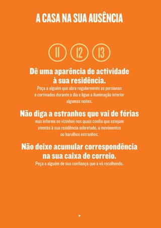 a casa na sua ausência

11

12 13

Dê uma aparência de actividade
à sua residência.
Peça a alguém que abra regularmente as persianas
e cortinados durante o dia e ligue a iluminação interior
algumas noites.

Não diga a estranhos que vai de férias
mas informe os vizinhos nos quais confia que estejam
atentos à sua residência sobretudo, a movimentos
ou barulhos estranhos.

Não deixe acumular correspondência
na sua caixa de correio.
Peça a alguém de sua confiança que a vá recolhendo.

7

 