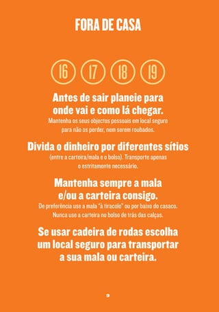 fora de casa

16 17 18 19
Antes de sair planeie para
onde vai e como lá chegar.

Mantenha os seus objectos pessoais em local seguro
para não os perder, nem serem roubados.

Divida o dinheiro por diferentes sítios
(entre a carteira/mala e o bolso). Transporte apenas
o estritamente necessário.

Mantenha sempre a mala
e/ou a carteira consigo.

De preferência use a mala “à tiracolo” ou por baixo do casaco.
Nunca use a carteira no bolso de trás das calças.

Se usar cadeira de rodas escolha
um local seguro para transportar
a sua mala ou carteira.
9

 