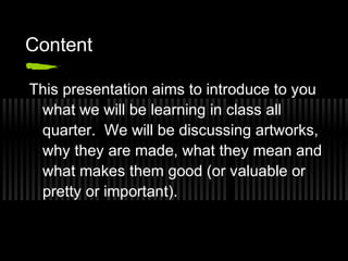 Content

This presentation aims to introduce to you
 what we will be learning in class all
 quarter. We will be discussing artworks,
 why they are made, what they mean and
 what makes them good (or valuable or
 pretty or important).
 