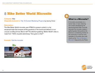 10 0 Content Marketing E x ample s




     8 Nike Better World Microsite
     Company: Nike                                                                            What is a Microsite?
     Originally featured in: Fab 15 Content Marketing Projects by Jeremy Victor
                                                                                              A microsite concentrates on a
                                                                                              narrow topic or issue, featuring
     Description:                                                                             rich content developed by the
     The Nike Better World microsite uses HTML5 to present content in a hip                   sponsoring brand itself. Correctly
     storyboard-style that amasses all the goodness of the brand and delivers it in an        executed, the microsite creates a
                                                                                              gathering place that positions the
     unusual, scrolling format. Best of all? The attention-grabbing “Better World” video is
                                                                                              brand as a contributing member of
     made from “100% recycled advertising.” How green is that?”                               the community. To see five more
                                                                                              examples of microsites done well,
                                                                                              check out the “How to Develop a
     Example: Visit the microsite                                                             Microsite” blog post by Joe Pulizzi.




10
 