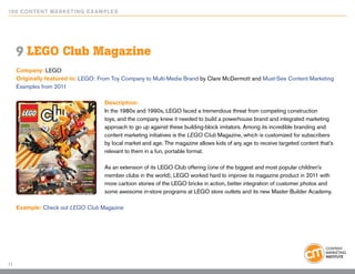 10 0 Content Marketing E x ample s




     9 LEGO Club Magazine
     Company: LEGO
     Originally featured in: LEGO: From Toy Company to Multi-Media Brand by Clare McDermott and Must-See Content Marketing
     Examples from 2011

                                     Description:
                                     In the 1980s and 1990s, LEGO faced a tremendous threat from competing construction
                                     toys, and the company knew it needed to build a powerhouse brand and integrated marketing
                                     approach to go up against these building-block imitators. Among its incredible branding and
                                     content marketing initiatives is the LEGO Club Magazine, which is customized for subscribers
                                     by local market and age. The magazine allows kids of any age to receive targeted content that’s
                                     relevant to them in a fun, portable format.

                                     As an extension of its LEGO Club offering (one of the biggest and most popular children’s
                                     member clubs in the world), LEGO worked hard to improve its magazine product in 2011 with
                                     more cartoon stories of the LEGO bricks in action, better integration of customer photos and
                                     some awesome in-store programs at LEGO store outlets and its new Master Builder Academy.

     Example: Check out LEGO Club Magazine




11
 