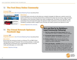 10 0 Content Marketing E x ample s



     13	 The Ford Story Online Community
     Company: Ford
     Originally featured in: Fab 15 Content Marketing Projects by Jeremy Victor

                                           Description:
                                           A successful online community not only shares your company’s messages, but allows your customer voices to be
                                           heard as well. Ford’s user community achieves this by combining Ford content with user stories, images and videos.
                                           The emphasis on the community is clearly on the visitor, as categories like “Your Stories” and “Your Ideas” weigh
                                           prominently on the community’s home page. This approach creates a loyal band of community followers who are
                                           motivated to contribute content in support of the community, and creates a powerful user experience as well.

                                           Example:Experience the community


                                                                                             Do’s and Don’ts for Building a
     14		 The Friend Network Optimizer 		                                                    Loyal Community Following
     		 Facebook App                                                                         1.	 Don’t be a show-off (it’s all about them!): Make your
                                                                                                 content about your visitors, or ask them to directly contribute.
     Company: SAP                                                                            2.	 Do educate openly and honestly: People can find
     Originally featured in: Fab 15 Content Marketing Projects by Jeremy Victor                  information anywhere – be the place they get it from.
     Description:                                                                            3.	 Do be a nurturer: Add community elements like a
     Do you know who among your friends is an influencer? Try out SAP’s Friend                   newsletter or blog to keep visitors engaged, provide
     Network Optimizer app for Facebook. This fun tool demonstrates, in small scale,             updates and solicit contributions
     what SAP does for businesses and is a great example of how to use social                4.	 Don’t just educate – socialize: Talking to your communi-
     media, particularly apps, as a content outlet.                                              ty members is the best way to ensure you’re giving them the
                                                                                                 information they actually want, not just the information you
     Example: Experience the App                                                                 want them to have. Use a widget to bring together social
                                                                                                 media posts and tweets, and answer questions on your own
                                                                                                 forums. Above all, make sure it’s clear that you’re listening.




14
 