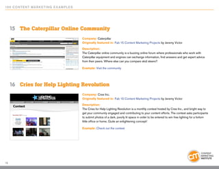 10 0 Content Marketing E x ample s




     15	 The Caterpillar Online Community
                                     Company: Caterpillar
                                     Originally featured in: Fab 15 Content Marketing Projects by Jeremy Victor

                                     Description:
                                     The Caterpillar online community is a buzzing online forum where professionals who work with
                                     Caterpillar equipment and engines can exchange information, find answers and get expert advice
                                     from their peers. Where else can you compare skid steers?

                                     Example: Visit the community




     16	 Cries for Help Lighting Revolution
                                     Company: Cree Inc.
                                     Originally featured in: Fab 15 Content Marketing Projects by Jeremy Victor

                                     Description:
                                     The Cries for Help Lighting Revolution is a monthly contest hosted by Cree Inc., and bright way to
                                     get your community engaged and contributing to your content efforts. The contest asks participants
                                     to submit photos of a dark, poorly lit space in order to be entered to win free lighting for a forlorn
                                     little office or home. Quite an enlightening concept!

                                     Example: Check out the contest




15
 