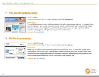 10 0 Content Marketing E x ample s




     17	 The Intuit Collaboratory
                           Company: Intuit
                           Originally featured in: Fab 15 Content Marketing Projects by Jeremy Victor

                           Description:
                           The Intuit Collaboratory is an open collaboration platform that asks entrepreneurs to help solve the company’s latest
                           product challenges – and rewards winners with cash. In order to reach its broader target audience, Intuit designs
                           challenges for both code-writing techies and tech-challenged entrepreneurs, serving as a great way to foster
                           innovation and engagement while gathering user-generated content as well.
                           Example: Check out the lab



     18	 MSPtv Community
                            Company: Zenith Infotech
                            Originally featured in: Fab 15 Content Marketing Projects by Jeremy Victor

                            Description:
                            MSPtv is an educational community for managed service providers and serves as an excellent example of how
                            companies can embrace new media to educate the IT reseller channel. The steady flow of useful content on the
                            community, which includes podcasts, webinars, videos and more, helps resellers position and troubleshoot their
                            products, allowing Zenith Infotech to educate customers in a new, interactive way.

                            Example: Visit the community




16
 