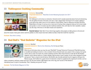 10 0 Content Marketing E x ample s



     23	 Tablespoon Cooking Community
                                                      Company: General Mills
                                                      Originally featured in: “Must-See Content Marketing Examples from 2011”

                                                      Description:
                                                      The Tablespoon community is an attractive, interactive site for people passionate about food and entertaining.
                                                      The site gathers the best of the best, and uses a clean categorization technique for its content, splitting it
                                                      up by topics that matter most to its core audience: Quick Dishes, Taste for Adventure and Rock UR Party.
                                                      Depending on the type of cook you are or event you’re hosting, these categories help you find content easily
                                                      and quickly in a more innovative way than traditional websites. And, with help from their newsletter, readers
                                                      can also stay in-the-know on the latest recipes and inspirations.

                                                         Favorite feature: Table Talk: A forum that brings together what people are talking about on the site and
     about the recipes. It also gives visitors real-time updates on what recipes have been added recently to help them build their repertoire.

     Example: See what’s cooking


     24	 Red Bull’s “Red Bulletin” Magazine for the iPad
                                            Company: Red Bull
                                            Originally featured in: Rent-to-Own Marketing: Red Bull by Joe Pulizzi

                                            Description:
                                            What do you think about when you hear the word “Red Bull?” Energy? Extremism? Excitement? Red Bull has done
                                            an excellent job building its brand on a few consistent themes that permeate every aspect of the company, from goofy
                                            cartoon ads to rockin’ live events. Its content marketing activities reflect these themes as well, like the Red Bulletin
                                            magazine, which defines itself as a “modern lifestyle mag focusing on sport, people, art and culture designed to break
                                            new ground.” Never a brand to be left behind, Red Bulletin also recently extended its print magazine offering to the
                                            iPad as an app, which allows for a great amount of interactive content to supplement the original print articles, such as
     videos, animations, exclusive content and more. The site even boasts a 360-degree view of the mag, and “access to Red Bulletin’s
     international issue” as part of membership. That’s “breaking new ground” for you.

     Example: The Red Bulletin Magazine for iPad
19
 