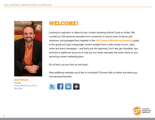 10 0 Content Marketing E x ample s




                                     WELCOME!
                                     Looking for inspiration or ideas for your content marketing efforts? Look no further. We
                                     rounded up 100 awesome examples from companies of various sizes, locations and
                                     industries, and packaged them together in this 100 Content Marketing Examples guide.
                                     In this guide you’ll get cutting-edge content samples from a wide variety of print, video,
                                     online and event campaigns – and that’s just the beginning. You’ll also get checklists, tips
                                     and links to additional resources to help you turn these examples into action items for your
                                     upcoming content marketing plans.


                                     So sit back, put your feet up and enjoy!


                                     Have additional examples you’d like to contribute? Connect with us below and share your
                                     own personal favorites.
       Joe Pulizzi
       Founder
       Content Marketing Institute
       @juntajoe




2
 