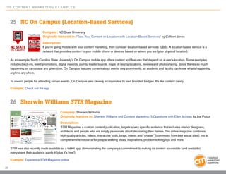 10 0 Content Marketing E x ample s



     25	 NC On Campus (Location-Based Services)
                             Company: NC State University
                             Originally featured in: “Take Your Content on Location with Location-Based Services” by Colleen Jones

                             Description:
                             If you’re going mobile with your content marketing, then consider location-based services (LBS). A location-based service is a
                             network that provides content to your mobile phone or devices based on where you are (your physical location).

     As an example, North Carolina State University’s On Campus mobile app offers content and features that depend on a user’s location. Some examples
     include check-ins, event promotions, digital rewards, points, leader boards, maps of nearby locations, reviews and photo sharing. Since there’s so much
     happening on campus at any given time, On Campus features content about events very prominently, so students and faculty can know what’s happening
     anytime anywhere.

     To reward people for attending certain events, On Campus also cleverly incorporates its own branded badges. It’s like content candy.

     Example: Check out the app



     26	 Sherwin Williams STIR Magazine
                                           Company: Sherwin Williams
                                           Originally featured in: Sherwin Williams and Content Marketing: 5 Questions with Ellen Moreau by Joe Pulizzi

                                           Description:
                                           STIR Magazine, a custom content publication, targets a very specific audience that includes interior designers,
                                           architects and people who are simply passionate about decorating their homes. The online magazine combines
                                           high-quality articles, videos, interactive tools, blogs, events and “chatter” (comments from their social sites) into a
                                           comprehensive resource for people seeking ideas, inspirations, problem-solving tips and more.

     STIR was also recently made available as a tablet app, demonstrating the company’s commitment to making its content accessible (and readable)
     everywhere their audience wants it (plus it’s free!).

     Example: Experience STIR Magazine online

20
 