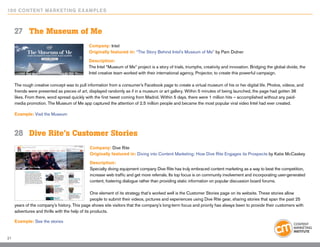 10 0 Content Marketing E x ample s



     27	 The Museum of Me
                                             Company: Intel
                                             Originally featured in: “The Story Behind Intel’s Museum of Me” by Pam Didner

                                             Description:
                                             The Intel “Museum of Me” project is a story of trials, triumphs, creativity and innovation. Bridging the global divide, the
                                             Intel creative team worked with their international agency, Projector, to create this powerful campaign.

     The rough creative concept was to pull information from a consumer’s Facebook page to create a virtual museum of his or her digital life. Photos, videos, and
     friends were presented as pieces of art, displayed randomly as if in a museum or art gallery. Within 5 minutes of being launched, the page had gotten 36
     likes. From there, word spread quickly with the first tweet coming from Madrid. Within 5 days, there were 1 million hits – accomplished without any paid-
     media promotion. The Museum of Me app captured the attention of 2.5 million people and became the most popular viral video Intel had ever created.

     Example: Visit the Museum



     28	 Dive Rite’s Customer Stories
                                              Company: Dive Rite
                                              Originally featured in: Diving into Content Marketing: How Dive Rite Engages its Prospects by Katie McCaskey

                                              Description:
                                              Specialty diving equipment company Dive Rite has truly embraced content marketing as a way to beat the competition,
                                              increase web traffic and get more referrals. Its top focus is on community involvement and incorporating user-generated
                                              content, fostering dialogue rather than providing static information on popular discussion board forums.

                                                 One element of its strategy that’s worked well is the Customer Stories page on its website. These stories allow
                                                 people to submit their videos, pictures and experiences using Dive Rite gear, sharing stories that span the past 25
     years of the company’s history. This page shows site visitors that the company’s long-term focus and priority has always been to provide their customers with
     adventures and thrills with the help of its products.

     Example: See the stories


21
 