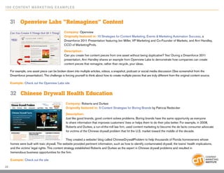 10 0 Content Marketing E x ample s



     31	 Openview Labs “Reimagines” Content
                                                 Company: Openview
                                                 Originally featured in: 10 Strategies for Content Marketing, Events & Marketing Automation Success, a
                                                 Dreamforce 2011 Presentation featuring Jon Miller, VP Marketing and Co-Founder of Marketo, and Ann Handley,
                                                 CCO of MarketingProfs.

                                                 Description:
                                                 Can you create five content pieces from one asset without being duplicative? Yes! During a Dreamforce 2011
                                                 presentation, Ann Handley shares an example from Openview Labs to demonstrate how companies can create
                                                 content pieces that reimagine, rather than recycle, your ideas.

     For example, one asset piece can be broken down into multiple articles, videos, a snapshot, podcast or social media discussion (See screenshot from the
     Dreamforce presentation). The challenge is forcing yourself to think about how to create multiple pieces that are truly different from the original content source.

     Example: Check out the Openview Labs site


     32	 Chinese Drywall Health Education
                                                  Company: Roberts and Durkee
                                                  Originally featured in: 5 Content Strategies for Boring Brands by Patricia Redsicker

                                                  Description:
                                                  Just like good brands, good content solves problems. Boring brands have the same opportunity as everyone
                                                  to share information that improves customers’ lives or helps them to do their jobs better. For example, in 2008,
                                                  Roberts and Durkee, a run-of-the-mill law firm, used content marketing to become the de facto consumer advocate
                                                  for victims of the Chinese drywall problem that hit the U.S. market toward the middle of the decade.

                                                   They created a website/ blog called ChineseDrywallProblem to help thousands of Florida homeowners whose
     homes were built with toxic drywall. The website provided pertinent information, such as how to identify contaminated drywall, the toxins’ health implications,
     and the victims’ legal rights. This content strategy established Roberts and Durkee as the expert in Chinese drywall problems and resulted in
     tremendous business opportunities for the firm.

     Example: Check out the site

23
 