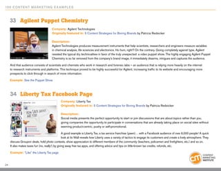 10 0 Content Marketing E x ample s



     33	 Agilent Puppet Chemistry
                                        Company: Agilent Technologies
                                        Originally featured in: 5 Content Strategies for Boring Brands by Patricia Redsicker

                                        Description:
                                        Agilent Technologies produces measurement instruments that help scientists, researchers and engineers measure variables
                                        in chemical analysis, life sciences and electronics. Ho hum, right? On the contrary. Going completely against type, Agilent
                                        resisted the typical dry technicalities in favor of the truly unexpected: a video puppet show. The highly engaging Agilent Puppet
                                        Chemistry is so far removed from the company’s brand image, it immediately disarms, intrigues and captures the audience.

     And that audience consists of scientists and chemists who work in research and forensic labs – an audience that is relying more heavily on the internet
     to research instruments and platforms. This technique proved to be highly successful for Agilent, increasing traffic to its website and encouraging more
     prospects to click through in search of more information.

     Example: See the Puppet Show



     34	 Liberty Tax Facebook Page
                                               Company: Liberty Tax
                                               Originally featured in: 5 Content Strategies for Boring Brands by Patricia Redsicker

                                               Description:
                                               Social media presents the perfect opportunity to start or join discussions that are about topics rather than you,
                                               giving companies the opportunity to participate in conversations that are already taking place on social sites without
                                               seeming product-centric, pushy or self-promotional.

                                                  A good example is Liberty Tax, a tax service franchise (yawn)… with a Facebook audience of over 6,000 people! A quick
                                                  look at its Wall reveals how Liberty uses a variety of tactics to engage its customers and create a lively atmosphere. They
     discuss Groupon deals, hold photo contests, show appreciation to different members of the community (teachers, policemen and firefighters, etc.) and so on.
     It also makes taxes fun (no, really!) by giving away free tax apps, and offering advice and tips on little-known tax credits, refunds, etc.

     Example: “Like” the Liberty Tax page


24
 