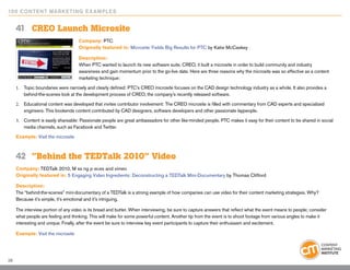 10 0 Content Marketing E x ample s


     41	 CREO Launch Microsite
                                     Company: PTC
                                     Originally featured in: Microsite Yields Big Results for PTC by Katie McCaskey

                                     Description:
                                     When PTC wanted to launch its new software suite, CREO, it built a microsite in order to build community and industry
                                     awareness and gain momentum prior to the go-live date. Here are three reasons why the microsite was so effective as a content
                                     marketing technique:

     1.	 Topic boundaries were narrowly and clearly defined: PTC’s CREO microsite focuses on the CAD design technology industry as a whole. It also provides a
         behind-the-scenes look at the development process of CREO, the company’s recently released software.

     2.	 Educational content was developed that invites contributor involvement: The CREO microsite is filled with commentary from CAD experts and specialized
         engineers. This bookends content contributed by CAD designers, software developers and other passionate laypeople.

     3.	 Content is easily shareable: Passionate people are great ambassadors for other like-minded people. PTC makes it easy for their content to be shared in social
         media channels, such as Facebook and Twitter.
     Example: Visit the microsite



     42	 ”Behind the TEDTalk 2010” Video
     Company: TEDTalk 2010, M ss ng p eces and vimeo
     Originally featured in: 5 Engaging Video Ingredients: Deconstructing a TEDTalk Mini-Documentary by Thomas Clifford

     Description:
     The “behind-the-scenes” mini-documentary of a TEDTalk is a strong example of how companies can use video for their content marketing strategies. Why?
     Because it’s simple, it’s emotional and it’s intriguing.
      
     The interview portion of any video is its bread and butter. When interviewing, be sure to capture answers that reflect what the event means to people; consider
     what people are feeling and thinking. This will make for some powerful content. Another tip from the event is to shoot footage from various angles to make it
     interesting and unique. Finally, after the event be sure to interview key event participants to capture their enthusiasm and excitement.

     Example: Visit the microsite




28
 