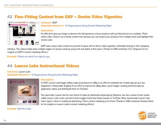 10 0 Content Marketing E x ample s



     43	 Fine-Fitting Content from GAP – Denim Video Vignettes
                                          Company: GAP
                                          Originally featured in: 12 Organizations Doing Content Marketing Right

                                          Description:
                                          It’s difficult to give your target customers the full experience of your products with just flat pictures on a website. That’s
                                          where video comes in as a handy content tool, because you can project your products from multiple views and highlight their
                                          various uses.

                                          GAP uses unique video content to promote its jeans with its denim video vignettes, embedded directly in their shopping
     interface. The videos briefly show multiple angles of a person wearing various fits and styles of their jeans. (Thanks to CMI contributor C.C. Chapman for his
     insights on GAP’s content marketing efforts.)
     Example: Check out which fit is right for you



     44	 Lauren Luke Instructional Videos
     Company: Lauren Luke
     Originally featured in: 12 Organizations Doing Content Marketing Right

                                          Description:
                                          In 2007, Lauren Luke began selling make-up products on eBay in an effort to subsidize her modest day job as a taxi
                                          dispatcher in Newcastle, England. In an effort to improve her eBay sales, Lauren began creating practical make-up
                                          application videos and distributed them on YouTube.

                                          Five years later, Lauren has her own brand of make-up distributed exclusively by Sephora, she has a series of teen books
                                          called Lauren Luke Looks, and she’s built a bigger brand than Estee Lauder on YouTube. Most impressively, Lauren Luke
                                          hasn’t spent a dime on traditional advertising. That’s content marketing at its finest. (Thanks to CMI contributor Andrew Davis
                                          for his insights on Lauren Luke’s content marketing efforts.)
     Example: Get the Looks




29
 