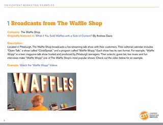 10 0 Content Marketing E x ample s




    1 Broadcasts from The Waffle Shop
    Company: The Waffle Shop
    Originally featured in: What if You Sold Waffles with a Side of Content? By Andrew Davis

    Description:
    Located in Pittsburgh, The Waffle Shop broadcasts a live-streaming talk show with their customers. Their editorial calendar includes
    “Open Talk,” a show called “CookSpeak,” and a program called “Waffle Wopp.” Each show has its own format. For example, “Waffle
    Wopp” is a teen magazine talk show hosted and produced by Pittsburgh teenagers. Their eclectic guest list, live music and fun
    interviews make “Waffle Wopp” one of The Waffle Shop’s most popular shows. Check out the video below for an example.

    Example: Watch the “Waffle Wopp” Videos




3
 