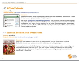 10 0 Content Marketing E x ample s



     47	 AtTask Podcasts
     Company: AtTask
     Originally featured in: Must-See Content Marketing Examples from 2011

                                       Description:
                                       AtTask, the B2B company, regularly publishes a host of relevant content on its website and on TalkingWork.com, a content
                                       site featuring industry experts on the subject of project management.

                                       As an example, check out their robust and relevant podcasts. These podcasts are broken up into categories that are
                                       catchy, cutting-edge and relevant to their readership. The podcasts are not only relevant for readers, but successful for the
                                       company as well: Since focusing on content marketing, AtTask has received more inbound requests for its expertise and
                                       syndications of its content. (Thanks to CMI contributor Amanda Maksymiw for her insights on AtTask. Disclaimer: AtTask is
                                       a portfolio company of OpenView.)




     48	 Seasonal Booklets from Whole Foods
     Company: Whole Foods
     Originally featured in: Must-See Content Marketing Examples from 2011

                              Description:
                              Whole Foods shows us that you can take it with you with its seasonal printed brochures. Clare McDermott, Founder of
                              SoloPortfolio, shares her recent experience with one of the food store’s content marketing techniques:

                              “I was shopping there one week before Thanksgiving, and I picked up a booklet about preparing the bird, unusual stuffings, why
                              free-range tastes better, etc. The content was fun, totally useful (it was my companion on Thanksgiving Day when I estimated
                              cooking times) and perfectly tied to their offerings. And of course, that awesome stuffing recipe requires some ingredients I’ll
                              find most easily at Whole Foods.”




31
 