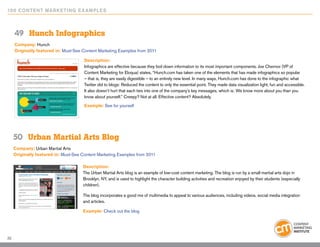 10 0 Content Marketing E x ample s



     49	 Hunch Infographics
     Company: Hunch
     Originally featured in: Must-See Content Marketing Examples from 2011

                                       Description:
                                       Infographics are effective because they boil down information to its most important components. Joe Chernov (VP of
                                       Content Marketing for Eloqua) states, “Hunch.com has taken one of the elements that has made infographics so popular
                                       – that is, they are easily digestible – to an entirely new level. In many ways, Hunch.com has done to the infographic what
                                       Twitter did to blogs: Reduced the content to only the essential point. They made data visualization light, fun and accessible.
                                       It also doesn’t hurt that each ties into one of the company’s key messages, which is: We know more about you than you
                                       know about yourself.” Creepy? Not at all. Effective content? Absolutely.
                                       Example: See for yourself




     50	 Urban Martial Arts Blog
     Company: Urban Martial Arts
     Originally featured in: Must-See Content Marketing Examples from 2011

                                      Description:
                                      The Urban Martial Arts blog is an example of low-cost content marketing. The blog is run by a small martial arts dojo in
                                      Brooklyn, NY, and is used to highlight the character building activities and recreation enjoyed by their students (especially
                                      children).

                                      The blog incorporates a good mix of multimedia to appeal to various audiences, including videos, social media integration
                                      and articles.

                                      Example: Check out the blog




32
 