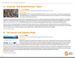 10 0 Content Marketing E x ample s


     51 	 Orabrush “Bad Breath Detector” Video
                                              Company: Orabrush
                                              Originally featured in: Must-See Content Marketing Examples from 2011
                                              Description:
                                              Need a giggle? Check out the Orabrush “Bad Breath Detector” video on YouTube. Over 1.7 million other people already
                                              have. Why? Because it’s a brilliant example of how content marketing can be just as effective (or more so) when silly and
                                              fun as when it’s educational and serious.

     Orabrush as a company has been around for a while and used to spend a lot of money on television advertising. It then decided to spend about $500 on a funny “Bad
     Breath Test” video that promoted the tongue cleaner on YouTube. Soon after that the company leveraged the popularity of the iPhone and a gullible audience to the hit
     video: Test Your Breath With an iPhone – Bad Breath Detector. Since then, they have been producing video after video on a well-optimized YouTube channel.
     As of this writing, its YouTube channel has received over 39 million views and has over 165,000 subscribers. Orabrush also has more than 295,000 fans on its
     Facebook page and over 4,000 followers on Twitter. The company has since signed agreements with major drugstore chains to stock the product on their shelves.
     A very successful content marketing campaign, to say the least. (Thanks to CMI contributor Arnie Kuenn for these insights.)
     Example: See the video


     52	 The Careers and Industry Guide
                                             Company: AMMA
                                             Originally featured in: Must-See Content Marketing Examples from 2011

                                         Description:
                                         What do you do when you need to solve a problem, not only in your community but across your entire country, as well?
                                         Create a compelling, educational piece of content designed to bring together all the facts, tools and resources needed
                                         to help start solving your issues. That’s exactly what the Australian Mines and Metals Association did in 2011 with its
     Careers and Industry Guide, designed to help deal with the massive skills shortage it was experiencing and attract jobseekers both locally and overseas.
     The Guide contains over 700 high-quality, original articles and fact sheets on all aspects of living and working in the industry. It’s completely free of charge and has
     no advertising. A comprehensive social media campaign has also been developed to support the content and drive prospective jobs seekers to the site, including a
     daily blog post, Twitter, Facebook and LinkedIn activity. (Thanks to the Director of Site Content (CCO) Sarah Mitchell from AMMA for
     providing this information.)
     Example: Browse the guide

33
 