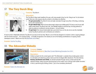 10 0 Content Marketing E x ample s



     57	 The Tory Burch Blog
                                             Company: Tory Burch

                                             Description:
                                             The Tory Burch blog made headlines this year, with many people citing it as the “blog to see” for the fashion
                                             world. Here are a few reasons why the content on the blog is so effective.
                                             1. 	 It’s got personality: Tory Burch’s tone and style resonates through every fiber of the blog, combining
                                             	    humor with sophistication.
                                             2. 	 It’s got relevant tips: Want to know what songs to play at your holiday party? Or how to care for your salt-
                                             	    ridden winter boots? Tory Burch has it all – from lifestyle insights to practical tips, the blog adheres to
                                             	    what its audience is looking for across all topics – not just clothes.
                                             3.	 It’s got heart: Not only are fashionable tips a prominent focus on the site, but so are the charitable 		
                                             	    works Tory Burch partners and contributors are involved in.

     A recent article in Mashable attributes Tory Burch’s success to the fact that, “Burch is one of the few designers to maintain a direct, ongoing dialogue
     with her friends and fans… the company’s blog… is broadly recognized in the industry as one of the leading manifestations of ongoing, brand-
     developed content.” (Read more from the Mashable article here.)

     Example: Visit the Tory Blog


     58	 The Adrenalist Website
                                                      Company: Unilever
                                                      Originally featured in: Must-See Content Marketing Examples from 2011

                                                      Description:
                                                      Unilever jumped into the content game with “The Adrenalist,” a website that provides great content
                                                      for adrenaline and adventure junkies, tied to promote its Degree Men deodorant. The site’s themes,
                                                      Bravery, Excitement and Thrills, are all demonstrated through various content avenues like
                                                      adventure blogs, videos and even grooming tips for the modern man on-the-go (with subtle reminders
                                                      of who is sponsoring the thrilling content – your oh-so-mandatory deodorant).

     Example: Explore the Adrenalist site


36
 