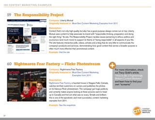 10 0 Content Marketing E x ample s



     59	 The Responsibility Project
                                Company: Liberty Mutual
                                Originally featured in: Must-See Content Marketing Examples from 2011

                                Description:
                                Content that’s not only high-quality but also has a good purpose always comes out on top. Liberty
                                Mutual uses content to help associate its brand with “responsible thinking, preparation and doing
                                the right thing.” Its site, The Responsibility Project, tackles issues pertaining to ethics, politics and
                                economics (and much more) to support its theme of “being responsible” in all aspects of your life.
                                The site features interactive polls, videos, articles and a blog that do very little to communicate the
                                company’s products and services, demonstrating how good content that serves a broader purpose is
                                often much more effective than promotional content.
                                Example: Visit the site




     60	 Nightmares Fear Factory – Flickr Photostream
                                Company: Nightmares Fear Factory                                              For more information, check
                                Originally featured in: Must-See Content Marketing                            out Tracy Gold’s article,
                                                        Examples from 2011                                    “How to Be a Frighteningly
                                                                                                              Brilliant Content Marketer”
                                Description:
                                                                                                              and learn how to find your
                                Nightmares Fear Factory, a haunted house in Niagara Falls, Canada,
                                                                                                              own “screams.”
                                catches terrified customers on camera and publishes the photos
                                on its hilarious Flickr photostream. The campaign got huge publicity
                                and certainly makes anyone looking at these pictures want to head
                                up to Canada and find out what was so scary. Simple and brilliant,
                                this is one of the spookiest, and most successful, content marketing
                                examples from 2011.

                                Example: See the snapshots



37
 