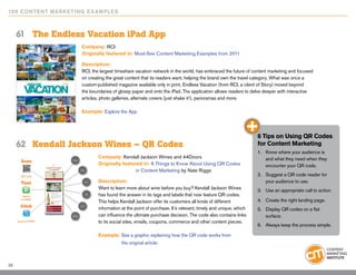 10 0 Content Marketing E x ample s



     61	 The Endless Vacation iPad App
                      Company: RCI
                      Originally featured in: Must-See Content Marketing Examples from 2011

                      Description:
                      RCI, the largest timeshare vacation network in the world, has embraced the future of content marketing and focused
                      on creating the great content that its readers want, helping the brand own the travel category. What was once a
                      custom-published magazine available only in print, Endless Vacation (from RCI, a client of Story) moved beyond
                      the boundaries of glossy paper and onto the iPad. The application allows readers to delve deeper with interactive
                      articles, photo galleries, alternate covers (just shake it!), panoramas and more.

                      Example: Explore the App




                                                                                                              6 Tips on Using QR Codes
     62	 Kendall Jackson Wines – QR Codes                                                                     for Content Marketing
                                                                                                              1.	 Know where your audience is
                              Company: Kendall Jackson Wines and 44Doors                                          and what they need when they
                              Originally featured in: 6 Things to Know About Using QR Codes 		                    encounter your QR code.
                              		               in Content Marketing by Nate Riggs
                                                                                                              2.	 Suggest a QR code reader for
                              Description:                                                                        your audience to use.
                              Want to learn more about wine before you buy? Kendall Jackson Wines             3.	 Use an appropriate call to action.
                              has found the answer in its tags and labels that now feature QR codes.
                              This helps Kendall Jackson offer its customers all kinds of different           4.	 Create the right landing page.
                              information at the point of purchase. It’s relevant, timely and unique, which   5.	 Display QR codes on a flat
                              can influence the ultimate purchase decision. The code also contains links          surface.
                              to its social sites, emails, coupons, commerce and other content pieces.
                                                                                                              6.	 Always keep the process simple.

                              Example: See a graphic explaining how the QR code works from
                              	           the original article.



38
 