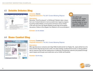 10 0 Content Marketing E x ample s




     63	 Deloitte Debates Blog
                                Company: Deloitte
                                Originally featured in: The 2011 Content Marketing Playbook
                                                                                                                     Use polls to get
                                Description:                                                                         immediate user insights
                                Remember “Point/Counterpoint” on 60 Minutes? Deloitte’s taken a lesson               during debates, which
                                from one of network television’s most successful news magazine programs              provides fodder for future
                                by posting weekly debates on hot business and finance issues. Instead                blog posts, eBooks and
                                of the same old, same old, Deloitte Debates provide lively and thoughtful            other content assets.
                                discussions. (Kudos to Erica Dipyatic from Deloitte for the recommendation.)

                                Example: Join the debates




     64	 Home Comfort Blog
                                Company: Conditioned Air
                                Originally featured in: The 2011 Content Marketing Playbook

                                Description:
                                Who says that service contractors don’t blog? Well, Conditioned Air from Naples, Fla., rejects all that hot air. Its
                                Home Comfort blog has become the center of its online strategy. Conditioned Air focuses on solving problems
                                that its customers have with their heating and air conditioning, and attracting customers and prospects through
                                search engines and through social media tools, such as Twitter and Facebook.

                                Example: Visit the blog




39
 