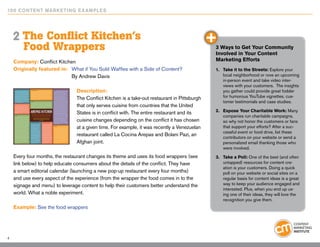 10 0 Content Marketing E x ample s




    2 The Conflict Kitchen’s
        Food Wrappers                                                                         3 Ways to Get Your Community
                                                                                              Involved in Your Content
    Company: Conflict Kitchen                                                                 Marketing Efforts
    Originally featured in: 	 What if You Sold Waffles with a Side of Content?                1.	 Take it to the Streets: Explore your
    				By Andrew Davis                                                                           local neighborhood or rove an upcoming
                                                                                                  in-person event and take video inter-
                                                                                                  views with your customers. The insights
                                Description:                                                      you gather could provide great fodder
                                The Conflict Kitchen is a take-out restaurant in Pittsburgh       for humorous YouTube vignettes, cus-
                                                                                                  tomer testimonials and case studies.
                                that only serves cuisine from countries that the United
                                States is in conflict with. The entire restaurant and its     2.	 Expose Your Charitable Work: Many
                                                                                                  companies run charitable campaigns,
                                cuisine changes depending on the conflict it has chosen           so why not honor the customers or fans
                                at a given time. For example, it was recently a Venezuelan        that support your efforts? After a suc-
                                                                                                  cessful event or food drive, list these
                                restaurant called La Cocina Arepas and Bolani Pazi, an
                                                                                                  contributors on your website or send a
                                Afghan joint.                                                     personalized email thanking those who
                                                                                                  were involved.
    Every four months, the restaurant changes its theme and uses its food wrappers (see       3.	 Take a Poll: One of the best (and often
    link below) to help educate consumers about the details of the conflict. They have            untapped) resources for content cre-
                                                                                                  ation is your customers. Doing a quick
    a smart editorial calendar (launching a new pop-up restaurant every four months)              poll on your website or social sites on a
    and use every aspect of the experience (from the wrapper the food comes in to the             regular basis for content ideas is a great
    signage and menu) to leverage content to help their customers better understand the           way to keep your audience engaged and
                                                                                                  interested. Plus, when you end up us-
    world. What a noble experiment.                                                               ing one of their ideas, they will love the
                                                                                                  recognition you give them.
    Example: See the food wrappers




4
 