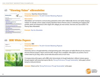 10 0 Content Marketing E x ample s



     65	 “Viewing Value” eNewsletter
                        Company: OpenView Venture Partners
                        Originally featured in: The 2011 Content Marketing Playbook

                        Description:
                        eNewsletters can’t be beat for communicating substantial content within intellectually intensive and rapidly changing
                        markets. For example, venture capital company OpenView Venture Partners does an outstanding job engaging both
                        portfolio clients and entrepreneurs (their target) with collegial, yet smart articles, interviews and case studies in its
                        Viewing Value eNewsletter.

                        Example: See the eNewsletter




     66	 IBM White Papers
                        Company: IBM
                        Originally featured in: The 2011 Content Marketing Playbook

                        Description:
                        Commonly used as a thought leadership or lead-generating asset, white papers are highly effective yet very resource-
                        and time-intensive projects. They’re worth the effort, though. Once completed, white papers can provide a host of
                        content ideas for your blog, videos, social media discussions and so much more.

                        A company doing white papers well is IBM, which demonstrates its thought leadership in different industry spaces
                        through targeted, well-researched reports (like the “Driving Performance Through Sustainability” white paper) without
                        being too overly promotional.

                        Example: Check out the “Driving Performance Through Sustainability” white paper.




40
 