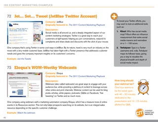 10 0 Content Marketing E x ample s



     72	 Jet… Set… Tweet (JetBlue Twitter Account)
                                                Company: JetBlue                                                             To boost your Twitter efforts, you
                                                Originally featured in: The 2011 Content Marketing Playbook                  may want to look at additional tools
                                                                                                                             such as:
                                                Description:
                                                                                                                             1.	 Klout: Who has social media
                                                Social media is all around us, and a deeply integrated aspect of our
                                                                                                                                 mojo? Klout offers an influence
                                                content marketing strategies. Twitter is a great way to reach your
                                                                                                                                 measurement that ranks social
                                                customers at light-speed, helping you join conversations, respond to
                                                                                                                                 media mavens and wannabes
                                                complaints and share deals and discounts with the click of your mouse.
                                                                                                                                 on a 1 – 100 score.
     One company that’s using Twitter in some cool ways is JetBlue. By its nature, travel is very much an industry on the    2.	 Twitalyzer: Type in a Twitter
     move with a very mobile customer base. JetBlue has taken flight with a Twitter presence that addresses customer             username and, voila, Twitalyzer
     needs and gives the company important insights on its customers’ concerns.                                                  maps its follower base, giving
                                                                                                                                 you a way to visualize the
     Example: Join the Tweets                                                                                                    physical breadth and depth of
                                                                                                                                 social media impact.

     73	 Eloqua’s WOW-Worthy Webcasts
                                                Company: Eloqua
                                                Originally featured in: The 2011 Content Marketing Playbook

                                                Description:                                                                How long should
                                                Webinars (also called webcasts) are great ways to engage with your          your webinar be?
                                                audience live, while providing a plethora of content to leverage across     One hour seems to
                                                other online and print channels. Webinar content can be used for blog       be the sweet spot…
                                                posts, articles, white papers, podcasts, Q&As on Facebook, “live
                                                                                                                            with 45 – 50 minutes
                                                tweeting” on Twitter and so much more.
                                                                                                                            dedicated to the
     One company using webinars well is marketing automation company Eloqua, which has a treasure trove of online           presentation and 10 –15 minutes
     events in its Resources section. This not only helps prospects searching on its website, but is an integral sales      allotted for Q&A.
     resource depending on the specific customer challenge.

     Example: Watch the webinars

43
 