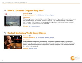 10 0 Content Marketing E x ample s




     74	 Mike’s “Ultimate Chopper Drop Test”
                            Company: Shure
                            Originally featured in: The 2011 Content Marketing Playbook

                            Description:
                            Talk about high impact from a low budget. In a series of goofy videos, Shure puts its SM58 mic through the paces
                            (including deep-freezes, ground burials, tour bus run-overs and, in the aforementioned video, a 200-foot drop
                            from a helicopter) to demonstrate the mic’s ability to perform regardless of circumstances. After all the abuse it
                            endures, perhaps they should rename it the “S&M”58?

                            Example: Get a taste of the action




     75	 Content Marketing World Event Videos
                            Company: CMI
                            Originally featured in: The 2011 Content Marketing Playbook

                            Description:
                            What better way to boost exposure of your live event than to publish videos from it online? The international
                            content marketing event, Content Marketing World, created a series of videos, hosted on YouTube but housed on
                            a special landing page on the event site. The goal was to continually tell the story of the event in a visual format
                            (and not cost an arm and a leg).

                            Example: Watch the videos




44
 