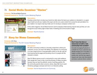 10 0 Content Marketing E x ample s



     76	 Social Media Examiner “Stories”
     Company: The Social Media Examiner
     Originally featured in: The 2011 Content Marketing Playbook

                                          Description:
                                          Creating content that’s not about your brand, but rather about the topics your audience is interested in, is a great
                                          way to build trust with your readers. One way to do this is to curate content from across the web and deliver it to
                                          your readers in an easy-to-read way (make sure it’s not all your company’s content, too!)

                                          A free online magazine, Social Media Examiner (and its ubiquitous khaki-wearing mascot) does just that, as it cuts
                                          through the social media jungle to blaze trails of marketing and communications insight.

                                          Example: Read the Examiner



     77	 Navy for Moms Community
     Company: U.S. Navy
                                                                                                                             Don’t have the time or
     Originally featured in: The 2011 Content Marketing Playbook
                                                                                                                             resources to build a new
                                          Description:                                                                       community from scratch?
                                          An online community is similar to a microsite, except this is where your           Consider leveraging Facebook or
                                          customers, not you, do most of the talking. The objective of a community           LinkedIn first. If your customers are
                                          is to have a large amount of user-generated content on the site, with the          already hanging out in one place, it
                                          brand sponsoring the pages and providing a forum for people with like              makes no sense to move them to
                                          interests to interact.                                                             another site. Just find new ways to
                                                                                                                             request user input, start discussions
                                          Navy For Moms serves as such a community for a very niche audience.                and share customer-driven content.
                                          Now, people don’t have to rely on just the promises of military recruiters,
                                          because they can hear the authentic voices of real Navy parents. On
                                          the community, parents share concerns, stories, ideas (like how to send
                                          Christmas packages overseas) and more in an interactive setting.
                                          Example: Visit the Navyformoms.com Community

45
 