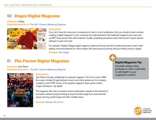 10 0 Content Marketing E x ample s



     80	 Stages Digital Magazine
     Company: Fidelity
     Originally featured in: The 2011 Content Marketing Playbook

                                               Description:
                                               If you don’t have the resources or propensity to invest in a print publication, then you should at least consider
                                               creating a digital magazine for your company. As a hybrid between the traditional magazine and a spruced-
                                               up PDF, these pieces offer self-contained, visually compelling periodical content that doesn’t require special
                                               software to open and read.

                                               For example, Fidelity’s Stages digital magazine captures the look and feel of traditional printed content while
                                               adding convenient features for online readers, like searching and printing, that are entirely unique to digital.
                                               Example: See Stages



     81	 The Furrow Digital Magazine                                                                                          Digital Magazine Tip:
     Company: John Deere                                                                                                      Consider adding video,
     Originally featured in: The 2011 Content Marketing Playbook                                                              podcasts or other multimedia
                                                                                                                              to add depth to your
                                 Description:                                                                                 magazine’s content.
                                 John Deere has been publishing its corporate magazine, The Furrow since 1895.
                                 As a way to bridge the gap between its print and online audiences, the company
                                 created an online PDF version of the popular magazine. Same great content,
                                 images and layout, only digital!

                                 The magazine, like most successful custom publications, speaks to the interests of
                                 its readers without overly promoting its brand. Articles range from environmental
                                 issues, farming, world hunger and other notable topics.

                                 Example: Browse The Furrow




47
 