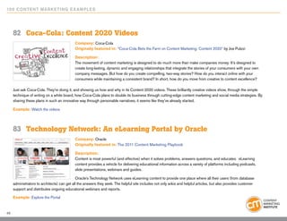 10 0 Content Marketing E x ample s




     82	 Coca-Cola: Content 2020 Videos
                                            Company: Coca-Cola
                                            Originally featured in: “Coca-Cola Bets the Farm on Content Marketing: Content 2020” by Joe Pulizzi

                                            Description:
                                            The movement of content marketing is designed to do much more than make companies money: It’s designed to
                                            create long-lasting, dynamic and engaging relationships that integrate the stories of your consumers with your own
                                            company messages. But how do you create compelling, two-way stories? How do you interact online with your
                                            consumers while maintaining a consistent brand? In short, how do you move from creative to content excellence?

     Just ask Coca-Cola. They’re doing it, and showing us how and why in its Content 2020 videos. These brilliantly creative videos show, through the simple
     technique of writing on a white board, how Coca-Cola plans to double its business through cutting-edge content marketing and social media strategies. By
     sharing these plans in such an innovative way through personable narratives, it seems like they’ve already started.

     Example: Watch the videos




     83	 Technology Network: An eLearning Portal by Oracle
                                            Company: Oracle
                                            Originally featured in: The 2011 Content Marketing Playbook

                                            Description:
                                            Content is most powerful (and effective) when it solves problems, answers questions, and educates. eLearning
                                            content provides a vehicle for delivering educational information across a variety of platforms including podcasts,
                                            slide presentations, webinars and guides.

                                             Oracle’s Technology Network uses eLearning content to provide one place where all their users (from database
     administrators to architects) can get all the answers they seek. The helpful site includes not only wikis and helpful articles, but also provides customer
     support and distributes ongoing educational webinars and reports.

     Example: Explore the Portal


48
 
