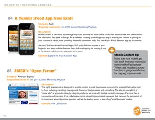 10 0 Content Marketing E x ample s




     84	 A Yummy iFood App from Kraft
                                    Company: Kraft
                                    Originally featured in: The 2011 Content Marketing Playbook

                                    Description:
                                    Mobile content is becoming increasingly important as more and more users turn to their smartphones and tablets to find
                                    the information they seek on-the-go. As a marketer, creating a mobile app is a way to ensure your content is getting into
                                    your customer’s hands, while providing them with convenient tools. Just take Kraft’s iFood Assistant app as an example.

                                    As one of the best-known branded apps, Kraft puts delicious recipes at your
                                    fingertips and even includes features like a built-in-shopping list, making it one
                                    of the tastiest mobile content examples we’ve seen.

                                    Example: Explore the iFood Assistant App                                                Mobile Content Tip:
                                                                                                                            Make sure your mobile app
                                                                                                                            can easily interface with social
                                                                                                                            networks like Facebook or
                                                                                                                            Twitter, and includes a survey
     85	 AMEX’s “Open Forum”                                                                                                function to gauge satisfaction
                                                                                                                            for ongoing improvements.
     Company: American Express
     Originally featured in: The 2011 Content Marketing Playbook

                                       Description:
                                       This highly popular site is designed to provide content to small businesses owners in the subjects that matter most
                                       to them, including marketing, management, finances, lifestyle issues and networking. The site, an example of a
                                       “media site”, is an excellent way to integrate products/ services with lifestyle content/ messages. It’s more than a
                                       community and microsite; it’s a collaborative niche site with concentrated messages that focus on the pain points of
                                       its customers, where Amex can position itself as the leading expert in everything “small business” related.

                                       Example: Visit Open Forum




49
 