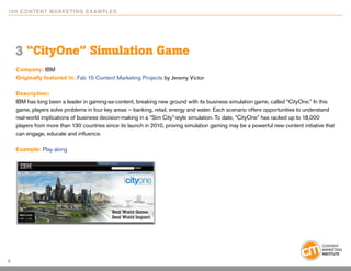 10 0 Content Marketing E x ample s




    3 “CityOne” Simulation Game
    Company: IBM
    Originally featured in: Fab 15 Content Marketing Projects by Jeremy Victor

    Description:
    IBM has long been a leader in gaming-as-content, breaking new ground with its business simulation game, called “CityOne.” In this
    game, players solve problems in four key areas – banking, retail, energy and water. Each scenario offers opportunities to understand
    real-world implications of business decision-making in a “Sim City”-style simulation. To date, “CityOne” has racked up to 18,000
    players from more than 130 countries since its launch in 2010, proving simulation gaming may be a powerful new content initiative that
    can engage, educate and influence.

    Example: Play along




5
 