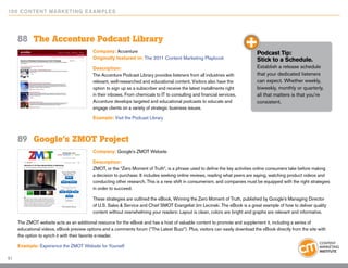 10 0 Content Marketing E x ample s




     88	 The Accenture Podcast Library
                                           Company: Accenture                                                                 Podcast Tip:
                                           Originally featured in: The 2011 Content Marketing Playbook                        Stick to a Schedule.
                                           Description:                                                                       Establish a release schedule
                                           The Accenture Podcast Library provides listeners from all industries with          that your dedicated listeners
                                           relevant, well-researched and educational content. Visitors also have the          can expect. Whether weekly,
                                           option to sign up as a subscriber and receive the latest installments right        biweekly, monthly or quarterly,
                                           in their inboxes. From chemicals to IT to consulting and financial services,       all that matters is that you’re
                                           Accenture develops targeted and educational podcasts to educate and                consistent.
                                           engage clients on a variety of strategic business issues.

                                           Example: Visit the Podcast Library



     89	 Google’s ZMOT Project
                                           Company: Google’s ZMOT Website

                                           Description:
                                           ZMOT, or the “Zero Moment of Truth”, is a phrase used to define the key activities online consumers take before making
                                           a decision to purchase. It includes seeking online reviews, reading what peers are saying, watching product videos and
                                           conducting other research. This is a new shift in consumerism, and companies must be equipped with the right strategies
                                           in order to succeed.

                                           These strategies are outlined the eBook, Winning the Zero Moment of Truth, published by Google’s Managing Director
                                           of U.S. Sales & Service and Chief SMOT Evangelist Jim Lecinski. The eBook is a great example of how to deliver quality
                                           content without overwhelming your readers: Layout is clean, colors are bright and graphs are relevant and informative.

     The ZMOT website acts as an additional resource for the eBook and has a host of valuable content to promote and supplement it, including a series of
     educational videos, eBook preview options and a comments forum (“The Latest Buzz”). Plus, visitors can easily download the eBook directly from the site with
     the option to synch it with their favorite e-reader.

     Example: Experience the ZMOT Website for Yourself

51
 