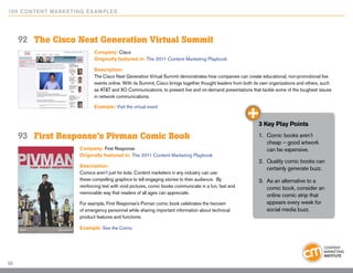 10 0 Content Marketing E x ample s




     92	 The Cisco Next Generation Virtual Summit
                             Company: Cisco
                             Originally featured in: The 2011 Content Marketing Playbook

                             Description:
                             The Cisco Next Generation Virtual Summit demonstrates how companies can create educational, non-promotional live
                             events online. With its Summit, Cisco brings together thought leaders from both its own organizations and others, such
                             as AT&T and XO Communications, to present live and on-demand presentations that tackle some of the toughest issues
                             in network communications.

                             Example: Visit the virtual event


                                                                                                              3 Key Play Points

     93	 First Response’s Pivman Comic Book                                                                   1.	 Comic books aren’t
                                                                                                                  cheap – good artwork
                      Company: First Response                                                                     can be expensive.
                      Originally featured in: The 2011 Content Marketing Playbook
                                                                                                              2.	 Quality comic books can
                      Description:
                                                                                                                  certainly generate buzz.
                      Comics aren’t just for kids. Content marketers in any industry can use
                      these compelling graphics to tell engaging stories to their audience. By                3.	 As an alternative to a
                      reinforcing text with vivid pictures, comic books communicate in a fun, fast and            comic book, consider an
                      memorable way that readers of all ages can appreciate.
                                                                                                                  online comic strip that
                      For example, First Response’s Pivman comic book celebrates the heroism                      appears every week for
                      of emergency personnel while sharing important information about technical                  social media buzz.
                      product features and functions.

                      Example: See the Comic




53
 