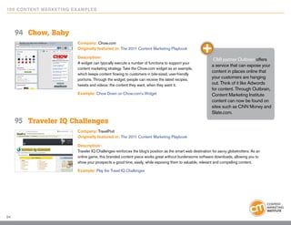 10 0 Content Marketing E x ample s




     94	 Chow, Baby
                          Company: Chow.com
                          Originally featured in: The 2011 Content Marketing Playbook

                          Description:
                                                                                                              CMI partner Outbrain offers
                          A widget can typically execute a number of functions to support your
                                                                                                             a service that can expose your
                          content marketing strategy. Take the Chow.com widget as an example,
                                                                                                             content in places online that
                          which keeps content flowing to customers in bite-sized, user-friendly
                          portions. Through the widget, people can receive the latest recipes,
                                                                                                             your customers are hanging
                          tweets and videos: the content they want, when they want it.                       out. Think of it like Adwords
                                                                                                             for content. Through Outbrain,
                          Example: Chow Down on Chow.com’s Widget                                            Content Marketing Institute
                                                                                                             content can now be found on
                                                                                                             sites such as CNN Money and
                                                                                                             Slate.com.
     95	 Traveler IQ Challenges
                          Company: TravelPod
                          Originally featured in: The 2011 Content Marketing Playbook

                          Description:
                          Traveler IQ Challenges reinforces the blog’s position as the smart web destination for savvy globetrotters. As an
                          online game, this branded content piece works great without burdensome software downloads, allowing you to
                          show your prospects a good time, easily, while exposing them to valuable, relevant and compelling content.

                          Example: Play the Travel IQ Challenges




54
 