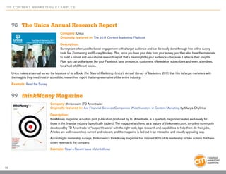 10 0 Content Marketing E x ample s




     98	 The Unica Annual Research Report
                                           Company: Unica
                                           Originally featured in: The 2011 Content Marketing Playbook

                                           Description:
                                           Surveys are often used to boost engagement with a target audience and can be easily done through free online survey
                                           tools like Zoomerang and Survey Monkey. Plus, once you have your data from your survey, you then also have the materials
                                           to build a robust and educational research report that’s meaningful to your audience – because it reflects their insights.
                                           Plus, you can poll anyone, like your Facebook fans, prospects, customers, eNewsletter subscribers and event attendees,
                                           for a host of different voices.

     Unica makes an annual survey the keystone of its eBook, The State of Marketing: Unica’s Annual Survey of Marketers, 2011, that hits its target marketers with
     the insights they need most in a credible, researched report that’s representative of the entire industry.

     Example: Read the Survey



     99	 thinkMoney Magazine
                                   Company: thinkorswim (TD Ameritrade)
                                   Originally featured in: Are Financial Services Companies Wise Investors in Content Marketing by Manya Chylinksi

                                   Description:
                                   thinkMoney magazine, a custom print publication produced by TD Ameritrade, is a quarterly magazine created exclusively for
                                   those in the financial industry (specifically traders). The magazine is offered as a feature of thinkorswim.com, an online community
                                   developed by TD Ameritrade to “support traders” with the right tools, tips, research and capabilities to help them do their jobs.
                                   Articles are well-researched, current and relevant, and the magazine is laid out in an interactive and visually-appealing way.

                                   According to readership surveys, thinkorswim’s thinkMoney magazine has inspired 90% of its readership to take actions that have
                                   driven revenue to the company.

                                   Example: Read a Recent Issue of thinkMoney




56
 