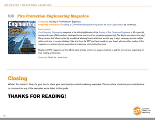 10 0 Content Marketing E x ample s



     100	 Fire Protection Engineering Magazine
                                   Company: Society of Fire Protection Engineers
                                   Originally featured in: Creating a Content Marketing Advisory Board for Your Organization by Joe Pulizzi

                                   Description:
                                   Fire Protection Engineering magazine is the official publication of the Society of Fire Protection Engineers (a 60+ year old
                                   society with over 4,000 members dedicated to the practice of fire protection engineering). The key to success for the mag?
                                   Using content that’s been vetted by an editorial advisory board, which is a surefire way to align messages across multiple
                                   online, print and in-person initiatives. Take a tip from the SFP and have people on your board who are either readers of the
                                   magazine or members of your association to make sure you’re hitting the mark.

                                   Readers of FPE magazine can find all the latest articles online in an easy-to-read list, or get the print version depending on
                                   their reading preferences.

                                   Example: Read the Latest Issue




     Closing
     Whew! You made it! Now, it’s your turn to share your own favorite content marketing examples. Visit us online to submit your contributions
     or comment on any of the examples we’ve listed in this guide.


     Thanks for reading!


57
 