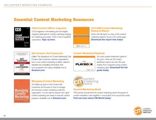 10 0 Content Marketing E x ample s




       Essential Content Marketing Resources
                   Chief Content Officer magazine                                             2012 B2B Content Marketing
                   CCO magazine is the leading print and digital                              Research Report
                   magazine dedicated to content marketing strategy                           Here’s the full report on many of the content
                   for marketing executives. CCO is free to qualified                         marketing statistics found in this white paper.
                   subscribers. Sign up here.                                                 Download the report free today!




                   Get Content. Get Customers                           Content Marketing Playbook
                   Called “The Handbook for Content Marketing”, Get                                  You want content distribution options?
                   Content. Get Customers. teaches organizations                                     You got it. Here are 42 content
                   how to use content marketing to deliver relevant,                                 distribution tactics and over 50 case
                   valuable and compelling information that                                          studies from companies doing content
                   turns prospects into buyers. Available now at                                     marketing right. Download the full
                   Amazon.com.                                                                       guide today.




                   Managing Content Marketing
                   The follow-up book to Get Content Get
                   Customers, but focuses on how to manage
                   and structure content marketing inside the           Content Marketing World
                   organization. A must read for anyone who “gets”      THE premier annual event for content marketing, where thousands of
                   content marketing and needs to execute content       content marketers come together in one location from around the world.
                   programs. Available now at Amazon.com.               Find out more about CM World today!




59
 