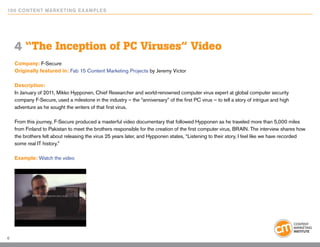 10 0 Content Marketing E x ample s




    4 “The Inception of PC Viruses” Video
    Company: F-Secure
    Originally featured in: Fab 15 Content Marketing Projects by Jeremy Victor

    Description:
    In January of 2011, Mikko Hypponen, Chief Researcher and world-renowned computer virus expert at global computer security
    company F-Secure, used a milestone in the industry – the “anniversary” of the first PC virus — to tell a story of intrigue and high
    adventure as he sought the writers of that first virus.

    From this journey, F-Secure produced a masterful video documentary that followed Hypponen as he traveled more than 5,000 miles
    from Finland to Pakistan to meet the brothers responsible for the creation of the first computer virus, BRAIN. The interview shares how
    the brothers felt about releasing the virus 25 years later, and Hypponen states, “Listening to their story, I feel like we have recorded
    some real IT history.”

    Example: Watch the video




6
 