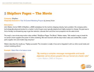 10 0 Content Marketing E x ample s




    5 ShipServ Pages – The Movie
    Company: ShipServ
    Originally featured in: Fab 15 Content Marketing Projects by Jeremy Victor

    Description:
    John Watton, former CMO of ShipServ, a B2B marketplace for the maritime shipping industry, had a problem. His company sold a
    technologically advanced product to a market in which buyers were typically skeptical and highly resistant to change. His goal was to
    find a friendly, non-threatening way to get their attention, educate them and drive more prospects into the sales funnel.

    The result: a two-minute stop-motion video entitled, “ShipServe Pages: The Movie.” Watton states, “We needed a way to break the
    ice [and] to show suppliers the power of online marketing. We went low-tech with the stop-motion video and created Rex, a spare
    parts supplier, hero and modern-day everyman.”

    Watton describes the results as, “Highly successful. The innovation is really in how we’ve integrated it with our other social media and
    content marketing efforts.”

    Example: Watch Rex in his feature movie

                                                        “By making a complex message manageable and easily
                                                        digested, we’ve driven people into our funnel at a faster rate.”
                                                        —John Watton, CMO of Shipserv




7
 