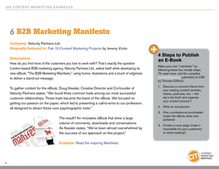 10 0 Content Marketing E x ample s




    6 B2B Marketing Manifesto
    Company: Velocity Partners Ltd.
    Originally featured in: Fab 15 Content Marketing Projects by Jeremy Victor
                                                                                                   4 Steps to Publish
    Description:
                                                                                                   an E-Book
    How do you find more of the customers you love to work with? That’s exactly the question
                                                                                                   Make your own “manifesto” by
    London-based B2B marketing agency, Velocity Partners Ltd., asked itself while developing its   following these four simple steps.
    new eBook, “The B2B Marketing Manifesto,” using humor, illustrations and a touch of edginess   (To read more, visit the complete
    to deliver a stand-out message.                                                                original blog post submitted on CMI
                                                                                                   by Thomas Clifford.)
                                                                                                   1.	 Discover a common theme from
    To gather content for the eBook, Doug Kessler, Creative Director and Co-founder of                 your existing content (articles,
    Velocity Partners states, “We found three common traits among our most successful                  videos, podcasts, etc. – the
    customer relationships. Those traits became the basis of the eBook. We focused on                  sky’s the limit) and organize
                                                                                                       your content around it
    getting our passion on the paper, which led to presenting a call-to-arms to our profession,
                                                                                                   2.	 Write an introduction
    all designed to attract those core psychographic traits.”
                                                                                                   3.	 Hire a professional proofreader
                                                                                                       (make the eBook clean and
                                      The result? An innovative eBook that drew a large                polished)
                                      volume of comments, downloads and conversations.
                                                                                                   4.	 Create a cover page (make it
                                      As Kessler states, “We’ve been almost overwhelmed by             impossible for your customers
                                      the success of our approach on this project.”                    to resist reading!)


                                      Example: Read the inspiring Manifesto




8
 