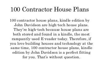100 Contractor House Plans
100 contractor house plans, kindle edition by
   John Davidson are high-tech house plans.
  They’re high-tech because house plans are
  both stored and found in a kindle, the most
 rampantly used E-reader today. Therefore, if
you love building houses and technology at the
same time, 100 contractor house plans, kindle
 edition by John Davidson is a perfect fitting
       for you. That’s without question.
 