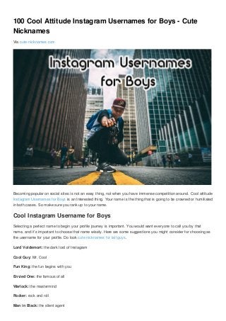100 Cool Attitude Instagram Usernames for Boys - Cute
Nicknames
Via cute-nicknames.com
Becoming popular on social sites is not an easy thing, not when you have immense competition around. Cool attitude
Instagram Usernames for Boys is an Interested thing. Your name is the thing that is going to be crowned or humiliated
in both cases. So make sure you rank up to your name.
Cool Instagram Username for Boys
Selecting a perfect name to begin your profile journey is important. You would want everyone to call you by that
name, and it’s important to choose that name wisely. Here are some suggestions you might consider for choosing as
the username for your profile. Do look cute nicknames for tall guys.
Lord Voldemort: the dark lord of Instagram
Cool Guy: Mr. Cool
Fun King: the fun begins with you
Envied One: the famous of all
Warlock: the mastermind
Rocker: rock and roll
Man in Black: the silent agent
 