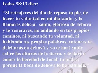 Isaias 58:13 dice:
“Si retrajeres del día de reposo tu pie, de
hacer tu voluntad en mi dia santo, y lo
llamares delicia, santo, glorioso de Jehová
y lo venerares, no andando en tus propios
caminos, ni buscando tu voluntad, ni
hablando tus propias palabras, entonces te
deleitarás en Jehová y yo te haré subir
sobre las alturas de la tierra, y te daré a
comer la heredad de Jacob tu padre;
porque la boca de Jehová lo ha hablado.”
 