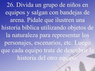 26. Divida un grupo de niños en
equipos y salgan con bandejas de
arena. Pidale que ilustren una
historia bíblica utilizando objetos de
la naturaleza para representar los
personajes, escenarios, etc. Luego
que cada equipo trate de descubrir la
historia del otro equipo.
 